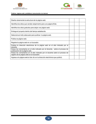 16
Publicar páginas web y establecer comunicación vía internet
Diseña claramente la estructura de la página web
Identifica los sitios que venden alojamiento para una página Web.
Identifica los sitios gratuitos para alojar una página web.
Entrega el proyecto dentro del tiempo establecido.
Selecciona el sitio adecuado para publicar la página web.
Publica la página web.
Registra la página web en un buscador.
Publica la dirección electrónica de la página web en el sitio indicado por el
docente.
Anexa los comentarios en el sitio indicado por el docente, sobre el proceso de
publicación de la página web.
Anexa los comentarios en el sitio indicado por el docente sobre el proceso de
registro de la página web en el buscador.
Ingresa a la página web al dar clic en la dirección electrónica que publicó.
 