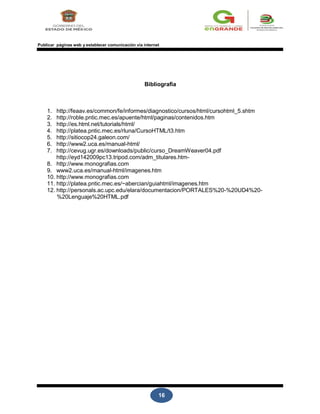 16
Publicar páginas web y establecer comunicación vía internet
Bibliografía
1. http://feaav.es/common/fe/informes/diagnostico/cursos/html/cursohtml_5.shtm
2. http://roble.pntic.mec.es/apuente/html/paginas/contenidos.htm
3. http://es.html.net/tutorials/html/
4. http://platea.pntic.mec.es/rluna/CursoHTML/t3.htm
5. http://sitiocop24.galeon.com/
6. http://www2.uca.es/manual-html/
7. http://cevug.ugr.es/downloads/public/curso_DreamWeaver04.pdf
http://eyd142009pc13.tripod.com/adm_titulares.htm-
8. http://www.monografias.com
9. www2.uca.es/manual-html/imagenes.htm
10. http://www.monografias.com
11. http://platea.pntic.mec.es/~abercian/guiahtml/imagenes.htm
12. http://personals.ac.upc.edu/elara/documentacion/PORTALES%20-%20UD4%20-
%20Lenguaje%20HTML.pdf
 