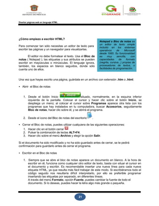 21
Diseñar páginas web en lenguaje HTML
¿Cómo empiezo a escribir HTML?
Para comenzar tan sólo necesitas un editor de texto para
escribir las páginas y un navegador para visualizarlas.
El editor no debe formatear el texto. Usa el Bloc de
notas ( Notepad ), las etiquetas y sus atributos se pueden
escribir en mayúsculas o minúsculas. El lenguaje ignora,
también, los espacios en blanco seguidos, donde sólo
cuenta uno de ellos.
Notepad o Bloc de notas es
un editor de texto simple
incluido en los sistemas
operativos de Microsoft
desde 1985. Su funcionalidad
es muy sencilla, con
capacidades de formato
(negrita, cursiva...) propias de
procesadores de textos, o
facilidades de programación.
Una vez que hayas escrito una página, guárdala en un archivo con extensión .htm o .html.
• Abrir el Bloc de notas
1. Desde el botón Inicio situado, normalmente, en la esquina inferior
izquierda de la pantalla. Colocar el cursor y hacer clic sobre el botón Inicio, se
despliega un menú; al colocar el cursor sobre Programas aparece otra lista con los
programas que hay instalados en tu computadora, buscar Accesorios, seguidamente
Bloc de notas, hacer clic sobre él, y se abrirá el programa.
2. Desde el icono del Bloc de notas del escritorio .
• Cerrar el Bloc de notas, puedes utilizar cualquiera de las siguientes operaciones:
1. Hacer clic en el botón cerrar
2. Pulsar la combinación de teclas ALT+F4.
3. Hacer clic sobre el menú Archivo y elegir la opción Salir.
Si el documento ha sido modificado y no ha sido guardado antes de cerrar, se te pedirá
confirmación para guardarlo antes de cerrar el programa.
• Escribir en el Bloc de notas
1. Siempre que se abre el bloc de notas aparece un documento en blanco. A la hora de
escribir en él, funciona como cualquier otro editor de texto, basta con situar el cursor en
el documento y escribir. Es recomendable insertar una nueva línea para cada nueva
etiqueta HTML, ya que resulta más fácil trabajar de este modo. Si escribiéramos todo el
código seguido nos resultaría difícil interpretarlo, por ello es preferible programar
insertando las etiquetas por separado, en diferentes líneas.
A través del menú Formato, opción Fuente, puedes cambiar la fuente de todo el
documento. Si lo deseas, puedes hacer la letra algo más grande o pequeña.
 