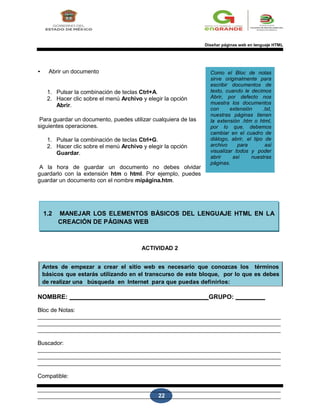 22
ACTIVIDAD 2
Diseñar páginas web en lenguaje HTML
• Abrir un documento
1. Pulsar la combinación de teclas Ctrl+A.
2. Hacer clic sobre el menú Archivo y elegir la opción
Abrir.
Para guardar un documento, puedes utilizar cualquiera de las
siguientes operaciones.
1. Pulsar la combinación de teclas Ctrl+G.
2. Hacer clic sobre el menú Archivo y elegir la opción
Guardar.
A la hora de guardar un documento no debes olvidar
guardarlo con la extensión htm o html. Por ejemplo, puedes
guardar un documento con el nombre mipágina.htm.
Como el Bloc de notas
sirve originalmente para
escribir documentos de
texto, cuando le decimos
Abrir, por defecto nos
muestra los documentos
con extensión .txt,
nuestras páginas tienen
la extensión .htm o html,
por lo que, debemos
cambiar en el cuadro de
diálogo, abrir, el tipo de
archivo para asi
visualizar todos y poder
abrir así nuestras
páginas.
1.2 MANEJAR LOS ELEMENTOS BÁSICOS DEL LENGUAJE HTML EN LA
CREACIÓN DE PÁGINAS WEB
ACTIVIDAD 2
Antes de empezar a crear el sitio web es necesario que conozcas los términos
básicos que estarás utilizando en el transcurso de este bloque, por lo que es debes
de realizar una búsqueda en Internet para que puedas definirlos:
NOMBRE: GRUPO:
Bloc de Notas:
Buscador:
Compatible:
 