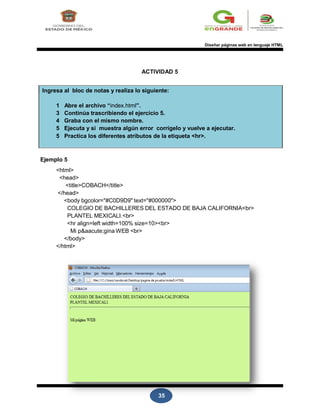 35
Diseñar páginas web en lenguaje HTML
ACTIVIDAD 5
Ingresa al bloc de notas y realiza lo siguiente:
1 Abre el archivo “index.html”.
3 Continúa trascribiendo el ejercicio 5.
4 Graba con el mismo nombre.
5 Ejecuta y si muestra algún error corrígelo y vuelve a ejecutar.
5 Practica los diferentes atributos de la etiqueta <hr>.
Ejemplo 5
<html>
<head>
<title>COBACH</title>
</head>
<body bgcolor="#C0D9D9" text="#000000">
COLEGIO DE BACHILLERES DEL ESTADO DE BAJA CALIFORNIA<br>
PLANTEL MEXICALI.<br>
<hr align=left width=100% size=10><br>
Mi p&aacute;gina WEB <br>
</body>
</html>
 