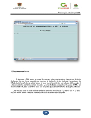 37
Diseñar páginas web en lenguaje HTML
Etiquetas para el texto
El lenguaje HTML es un lenguaje de marcas, estas marcas serán fragmentos de texto
destacado de una forma especial que permiten la definición de las distintas instrucciones de
HTML, tanto los efectos a aplicar sobre el texto como las distintas estructuras del lenguaje. A
estas marcas las denominaremos etiquetas y serán la base principal del lenguaje HTML. En
documento HTML será un archivo texto con etiquetas que variarán la forma de su presentación.
Una etiqueta será un texto incluido entre los símbolos menor que < y mayor que >. El texto
incluido dentro de los símbolos será explicativo de la utilidad de la etiqueta.
 