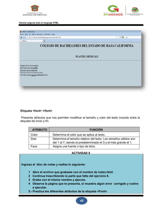 42
Diseñar páginas web en lenguaje HTML
Etiqueta <font> </font>
Presenta atributos que nos permiten modificar el tamaño y color del texto incluido entre la
etiqueta de inicio y fin.
ATRIBUTO FUNCIÓN
Color Determina el color que se aplica al texto.
Size Determina el tamaño relativo del texto. Los tamaños válidos son
del 1 al 7, siendo el predeterminado el 3 y el más grande el 1.
Face Asigna una fuente o tipo de letra.
ACTIVIDAD 8
Ingresa al bloc de notas y realiza lo siguiente:
1 Abre el archivo que grabaste con el nombre de index.html.
2 Continua trascribiendo la parte que falta del ejercicio 8.
3 Graba con el mismo nombre y ejecuta.
4 Observa la página que te presenta, si muestra algún error corrígelo y vuelve
a ejecutar.
5.- Practica los diferentes atributos de la etiqueta <Font>.
 