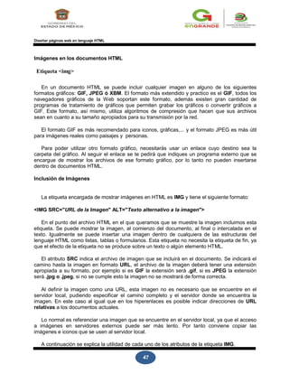 47
Diseñar páginas web en lenguaje HTML
Imágenes en los documentos HTML
Etiqueta <img>
En un documento HTML se puede incluir cualquier imagen en alguno de los siguientes
formatos gráficos: GIF, JPEG ó XBM. El formato más extendido y practico es el GIF, todos los
navegadores gráficos de la Web soportan este formato, además existen gran cantidad de
programas de tratamiento de gráficos que permiten grabar los gráficos o convertir gráficos a
GIF. Este formato, así mismo, utiliza algoritmos de compresión que hacen que sus archivos
sean en cuanto a su tamaño apropiados para su transmisión por la red.
El formato GIF es más recomendado para iconos, gráficas,... y el formato JPEG es más útil
para imágenes reales como paisajes y personas.
Para poder utilizar otro formato gráfico, necesitarás usar un enlace cuyo destino sea la
carpeta del gráfico. Al seguir el enlace se te pedirá que indiques un programa externo que se
encargue de mostrar los archivos de ese formato gráfico, por lo tanto no pueden insertarse
dentro de documentos HTML.
Inclusión de Imágenes
La etiqueta encargada de mostrar imágenes en HTML es IMG y tiene el siguiente formato:
<IMG SRC="URL de la Imagen" ALT="Texto alternativo a la imagen">
En el punto del archivo HTML en el que queramos que se muestre la imagen incluimos esta
etiqueta. Se puede mostrar la imagen, al comienzo del documento, al final o intercalada en el
texto. Igualmente se puede insertar una imagen dentro de cualquiera de las estructuras del
lenguaje HTML como listas, tablas o formularios. Esta etiqueta no necesita la etiqueta de fin, ya
que el efecto de la etiqueta no se produce sobre un texto o algún elemento HTML.
El atributo SRC indica el archivo de imagen que se incluirá en el documento. Se indicará el
camino hasta la imagen en formato URL, el archivo de la imagen deberá tener una extensión
apropiada a su formato, por ejemplo si es GIF la extensión será .gif, si es JPEG la extensión
será .jpg o .jpeg, si no se cumple esto la imagen no se mostrará de forma correcta.
Al definir la imagen como una URL, esta imagen no es necesario que se encuentre en el
servidor local, pudiendo especificar el camino completo y el servidor donde se encuentra la
imagen. En este caso al igual que en los hiperenlaces es posible indicar direcciones de URL
relativas a los documentos actuales.
Lo normal es referenciar una imagen que se encuentre en el servidor local, ya que el acceso
a imágenes en servidores externos puede ser más lento. Por tanto conviene copiar las
imágenes e iconos que se usen al servidor local.
A continuación se explica la utilidad de cada uno de los atributos de la etiqueta IMG.
 