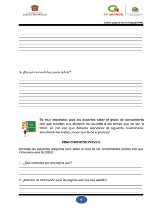 4
Diseñar páginas web en lenguaje HTML
3- ¿En qué momento las puedo aplicar?
Es muy importante para los docentes saber el grado de conocimiento
con que cuentan sus alumnos de acuerdo a los temas que se van a
tratar, es por eso que deberás responder el siguiente cuestionario,
atendiendo las instrucciones que te dé el profesor.
CONOCIMIENTOS PREVIOS
Contesta las siguientes preguntas para saber el nivel de tus conocimientos previos con que
iniciaremos este BLOQUE:
1.- ¿Qué entiendes por una página web?
2. ¿Qué tipo de información tiene las páginas web que has visitado?
 