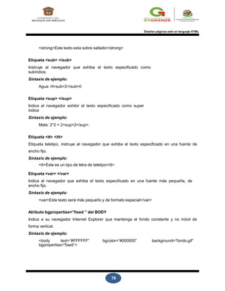 78
Diseñar páginas web en lenguaje HTML
<strong>Este texto esta sobre saltado</strong>
Etiqueta <sub> </sub>
Instruye al navegador que exhiba el texto especificado como
subíndice.
Sintaxis de ejemplo:
Agua: H<sub>2</sub>0
Etiqueta <sup> </sup>
Indica al navegador exhibir el texto especificado como super
índice
Sintaxis de ejemplo:
Mate: 2*2 = 2<sup>2</sup>.
Etiqueta <tt> </tt>
Etiqueta teletipo, instruye al navegador que exhiba el texto especificado en una fuente de
ancho fijo.
Sintaxis de ejemplo:
<tt>Este es un tipo de letra de teletipo</tt>
Etiqueta <var> </var>
Indica al navegador que exhiba el texto especificado en una fuente más pequeña, de
ancho fijo.
Sintaxis de ejemplo:
<var>Este texto será más pequeño y de formato especial</var>
Atributo bgproperties=”fixed ” del BODY
Indica a su navegador Internet Explorer que mantenga el fondo constante y no móvil de
forma vertical.
Sintaxis de ejemplo:
<body text=”#FFFFFF” bgcolor=”#000000” background=”fondo.gif”
bgproperties=”fixed”>
 