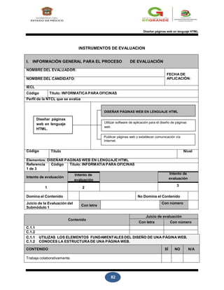 82
Diseñar páginas web en lenguaje HTML
INSTRUMENTOS DE EVALUACION
I. INFORMACIÓN GENERAL PARA EL PROCESO DE EVALUACIÓN
NOMBRE DEL EVALUADOR:
NOMBRE DEL CANDIDATO:
FECHA DE
APLICACIÓN:
IECL
Código Título: INFORMATICA PARA OFICINAS
Perfil de la NTCL que se evalúa
DISEÑAR PÁGINAS WEB EN LENGUAJE HTML
Diseñar páginas
web en lenguaje
HTML.
Utilizar software de aplicación para el diseño de páginas
web
Publicar páginas web y establecer comunicación vía
Internet.
Código Título Nivel
Elementos: DISEÑAR PAGINAS WEB EN LENGUAJE HTML
Referencia
1 de 3
Código Título: INFORMATIA PARA OFICINAS
Intento de evaluación
Intento de
evaluación
Intento de
evaluación
1 2
3
Domina el Contenido No Domina el Contenido
Juicio de la Evaluación del
Submódulo 1
Con letra
Con número
Contenido
Juicio de evaluación
Con letra Con número
C.1.1
C.1.2
C.1.1 UTILIZAS LOS ELEMENTOS FUNDAMENTALES DEL DISEÑO DE UNA PÁGINA WEB.
C.1.2 CONOCES LA ESTRUCTURA DE UNA PÁGINA WEB.
CONTENIDO SÍ NO N/A
Trabaja colaborativamente.
 