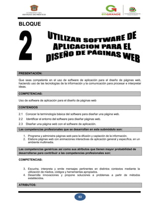 63
BLOQUE
PRESENTACIÓN:
Que seas competente en el uso de software de aplicación para el diseño de páginas web,
haciendo uso de las tecnologías de la información y la comunicación para procesar e interpretar
ideas.
COMPETENCIAS:
Uso de software de aplicación para el diseño de páginas web
CONTENIDOS
2.1 Conocer la terminología básica del software para diseñar una página web.
2.2 Identificar el entorno del software para diseñar páginas web.
2.3 Diseñar una página web con el software de aplicación.
Las competencias profesionales que se desarrollan en este submódulo son:
1. Programa y administra páginas web para la difusión y captación de la información.
2. Elabora páginas web con animaciones interactivas de aplicación general y específica, en un
ambiente multimedia.
Las competencias genéricas así como sus atributos que tienen mayor probabilidad de
desarrollarse para contribuir a las competencias profesionales son:
COMPETENCIAS:
3. Escucha, interpreta y emite mensajes pertinentes en distintos contextos mediante la
utilización de medios, códigos y herramientas apropiados.
4. Desarrolla innovaciones y propone soluciones a problemas a partir de métodos
establecidos.
ATRIBUTOS:
 