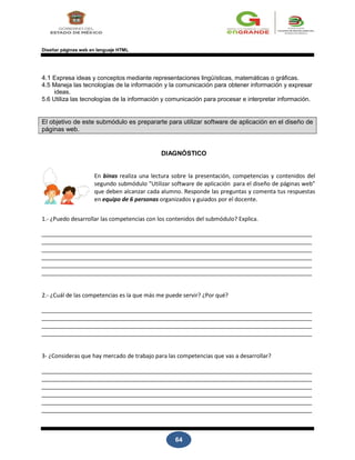 64
Diseñar páginas web en lenguaje HTML
4.1 Expresa ideas y conceptos mediante representaciones lingüísticas, matemáticas o gráficas.
4.5 Maneja las tecnologías de la información y la comunicación para obtener información y expresar
ideas.
5.6 Utiliza las tecnologías de la información y comunicación para procesar e interpretar información.
El objetivo de este submódulo es prepararte para utilizar software de aplicación en el diseño de
páginas web.
DIAGNÓSTICO
En binas realiza una lectura sobre la presentación, competencias y contenidos del
segundo submódulo "Utilizar software de aplicación para el diseño de páginas web"
que deben alcanzar cada alumno. Responde las preguntas y comenta tus respuestas
en equipo de 6 personas organizados y guiados por el docente.
1.- ¿Puedo desarrollar las competencias con los contenidos del submódulo? Explica.
2.- ¿Cuál de las competencias es la que más me puede servir? ¿Por qué?
3- ¿Consideras que hay mercado de trabajo para las competencias que vas a desarrollar?
 