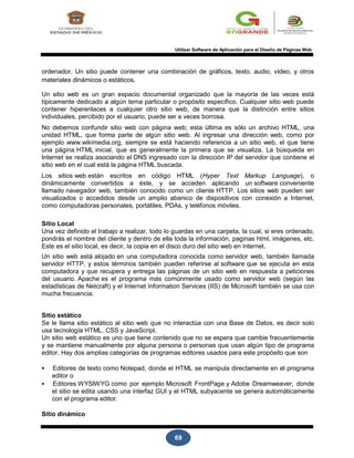 69
Utilizar Software de Aplicación para el Diseño de Páginas Web
ordenador. Un sitio puede contener una combinación de gráficos, texto, audio, vídeo, y otros
materiales dinámicos o estáticos.
Un sitio web es un gran espacio documental organizado que la mayoría de las veces está
típicamente dedicado a algún tema particular o propósito específico. Cualquier sitio web puede
contener hiperenlaces a cualquier otro sitio web, de manera que la distinción entre sitios
individuales, percibido por el usuario, puede ser a veces borrosa.
No debemos confundir sitio web con página web; esta última es sólo un archivo HTML, una
unidad HTML, que forma parte de algún sitio web. Al ingresar una dirección web, como por
ejemplo www.wikimedia.org, siempre se está haciendo referencia a un sitio web, el que tiene
una página HTML inicial, que es generalmente la primera que se visualiza. La búsqueda en
Internet se realiza asociando el DNS ingresado con la dirección IP del servidor que contiene el
sitio web en el cual está la página HTML buscada.
Los sitios web están escritos en código HTML (Hyper Text Markup Language), o
dinámicamente convertidos a éste, y se acceden aplicando un software conveniente
llamado navegador web, también conocido como un cliente HTTP. Los sitios web pueden ser
visualizados o accedidos desde un amplio abanico de dispositivos con conexión a Internet,
como computadoras personales, portátiles, PDAs, y teléfonos móviles.
Sitio Local
Una vez definido el trabajo a realizar, todo lo guardas en una carpeta, la cual, si eres ordenado,
pondrás el nombre del cliente y dentro de ella toda la información, paginas html, imágenes, etc.
Este es el sitio local, es decir, la copia en el disco duro del sitio web en internet.
Un sitio web está alojado en una computadora conocida como servidor web, también llamada
servidor HTTP, y estos términos también pueden referirse al software que se ejecuta en esta
computadora y que recupera y entrega las páginas de un sitio web en respuesta a peticiones
del usuario. Apache es el programa más comúnmente usado como servidor web (según las
estadísticas de Netcraft) y el Internet Information Services (IIS) de Microsoft también se usa con
mucha frecuencia.
Sitio estático
Se le llama sitio estático al sitio web que no interactúa con una Base de Datos, es decir solo
usa tecnología HTML, CSS y JavaScript.
Un sitio web estático es uno que tiene contenido que no se espera que cambie frecuentemente
y se mantiene manualmente por alguna persona o personas que usan algún tipo de programa
editor. Hay dos amplias categorías de programas editores usados para este propósito que son
 Editores de texto como Notepad, donde el HTML se manipula directamente en el programa
editor o
 Editores WYSIWYG como por ejemplo Microsoft FrontPage y Adobe Dreamweaver, donde
el sitio se edita usando una interfaz GUI y el HTML subyacente se genera automáticamente
con el programa editor.
Sitio dinámico
 