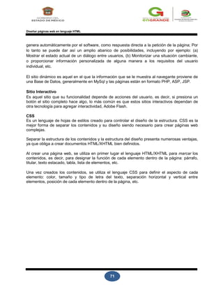 71
Diseñar páginas web en lenguaje HTML
genera automáticamente por el software, como respuesta directa a la petición de la página; Por
lo tanto se puede dar así un amplio abanico de posibilidades, incluyendo por ejemplo: (a)
Mostrar el estado actual de un diálogo entre usuarios, (b) Monitorizar una situación cambiante,
o proporcionar información personalizada de alguna manera a los requisitos del usuario
individual, etc.
El sitio dinámico es aquel en el que la información que se le muestra al navegante proviene de
una Base de Datos, generalmente en MySql y las páginas están en formato PHP, ASP, JSP.
Sitio Interactivo
Es aquel sitio que su funcionalidad depende de acciones del usuario, es decir, si presiona un
botón el sitio completo hace algo, lo más común es que estos sitios interactivos dependan de
otra tecnología para agregar interactividad, Adobe Flash.
CSS
Es un lenguaje de hojas de estilos creado para controlar el diseño de la estructura. CSS es la
mejor forma de separar los contenidos y su diseño siendo necesario para crear páginas web
complejas.
Separar la estructura de los contenidos y la estructura del diseño presenta numerosas ventajas,
ya que obliga a crear documentos HTML/XHTML bien definidos.
Al crear una página web, se utiliza en primer lugar el lenguaje HTML/XHTML para marcar los
contenidos, es decir, para designar la función de cada elemento dentro de la página: párrafo,
titular, texto estacado, tabla, lista de elementos, etc.
Una vez creados los contenidos, se utiliza el lenguaje CSS para definir el aspecto de cada
elemento: color, tamaño y tipo de letra del texto, separación horizontal y vertical entre
elementos, posición de cada elemento dentro de la página, etc.
 