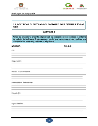 74
Diseñar páginas web en lenguaje HTML
2.2 IDENTIFICAR EL ENTORNO DEL SOFTWARE PARA DISEÑAR PÁGINAS
WEB.
ACTIVIDAD 3
Antes de empezar a crear la página web es necesario que conozcas el entorno
de trabajo del software Dreamweaver, por lo que es necesario que realices una
búsqueda en Internet y definas lo siguiente:
NOMBRE: GRUPO:
CSS:
Maquetación:
Plantilla en Dreamweaver:
Contenedor en Dreamweaver:
Etiqueta Div:
Región editable:
 