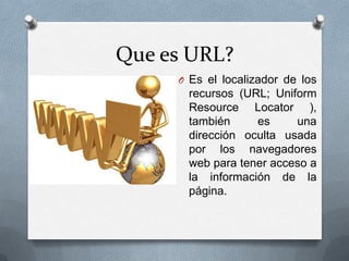 Que es URL?Es el localizador de los recursos (URL; Uniform Resource Locator ), también es una dirección oculta usada por los navegadores web para tener acceso a la información de la página.