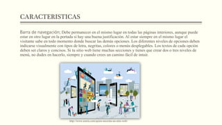 CARACTERISTICAS
Barra de navegación; Debe permanecer en el mismo lugar en todas las páginas interiores, aunque puede
estar en otro lugar en la portada si hay una buena justificación. Al estar siempre en el mismo lugar el
visitante sabe en todo momento donde buscar las demás opciones. Los diferentes niveles de opciones deben
indicarse visualmente con tipos de letra, negritas, colores o menús desplegables. Los textos de cada opción
deben ser claros y concisos. Si tu sitio web tiene muchas secciones y tienes que crear dos o tres niveles de
menú, no dudes en hacerlo, siempre y cuando crees un camino fácil de intuir.
http://www.sonria.com/quien-necesita-un-sitio-web/
 