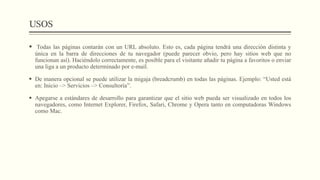 USOS
 Todas las páginas contarán con un URL absoluto. Esto es, cada página tendrá una dirección distinta y
única en la barra de direcciones de tu navegador (puede parecer obvio, pero hay sitios web que no
funcionan así). Haciéndolo correctamente, es posible para el visitante añadir tu página a favoritos o enviar
una liga a un producto determinado por e-mail.
 De manera opcional se puede utilizar la migaja (breadcrumb) en todas las páginas. Ejemplo: “Usted está
en: Inicio –> Servicios –> Consultoría”.
 Apegarse a estándares de desarrollo para garantizar que el sitio web pueda ser visualizado en todos los
navegadores, como Internet Explorer, Firefox, Safari, Chrome y Opera tanto en computadoras Windows
como Mac.
 