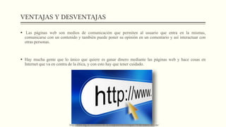 VENTAJAS Y DESVENTAJAS
 Las páginas web son medios de comunicación que permiten al usuario que entra en la mismas,
comunicarse con un contenido y también puede poner su opinión en un comentario y así interactuar con
otras personas.
 Hay mucha gente que lo único que quiere es ganar dinero mediante las páginas web y hace cosas en
Internet que va en contra de la ética, y con esto hay que tener cuidado.
http://www.ing.uc.cl/ciencia-de-la-computacion/coloquio-14-de-marzo-dcc-uc/
 