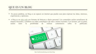 QUE ES UN BLOG
 En pocas palabras, un blog es un espacio en internet que puedes usar para expresar tus ideas, intereses,
experiencias y opiniones.
 n blog es un sitio web con formato de bitácora o diario personal. Los contenidos suelen actualizarse de
manera frecuente y exhibirse en orden cronológico (de más a menos reciente). Los lectores, por su parte,
suelen tener la posibilidad de realizar comentarios sobre lo publicado.
http://dearbornmarketing.com/whats-blog/
 