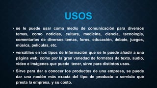 USOS
• se le puede usar como medio de comunicación para diversos
temas, como noticias, cultura, medicina, ciencia, tecnología,
comentarios de diversos temas, foros, educación, debate, juegos,
música, películas, etc.
• versátiles en los tipos de información que se le puede añadir a una
página web, como por la gran variedad de formatos de texto, audio,
video e imágenes que puede tener, sirve para distintos usos.
• Sirve para dar a conocer los productos de una empresa, se puede
dar una noción más exacta del tipo de producto o servicio que
presta la empresa, y su costo.
 