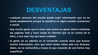 DESVENTAJAS
• cualquier persona del mundo puede subir información que no es
cierta simplemente porque lo beneficia en algún sentido económico
o social.
• Hay mucha gente que lo único que quiere es ganar dinero mediante
las páginas web y hace cosas en Internet que va en contra de la
ética, y con esto hay que tener cuidado.
• la gente no se adentra en el contenido cuando tiene que buscar
mucha información, sino que entre tantos sitios web con diversos
datos, se ve confundida y busca lo que necesita de una forma muy
superficial.
 