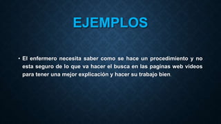 EJEMPLOS
• El enfermero necesita saber como se hace un procedimiento y no
esta seguro de lo que va hacer el busca en las paginas web videos
para tener una mejor explicación y hacer su trabajo bien.
 