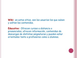 Wiki: en estos sitios, son los usuarios los que suben
y editan los contenidos.

Educativo: Ofrecen cursos a distancia o
presenciales, ofrecen información, contenidos de
descargas de distintas asignaturas y pueden estar
orientados tanto a profesores como a alumnos.
 