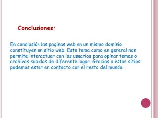 Conclusiones:

En conclusión las paginas web en un mismo dominio
constituyen un sitio web. Este tema como en general nos
permite interactuar con los usuarios para opinar temas o
archivos subidos de diferente lugar. Gracias a estos sitios
podemos estar en contacto con el resto del mundo.
 