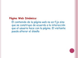 Página Web Dinámica:
  El contenido de la página web no es fijo sino
  que se construye de acuerdo a la interacción
  que el usuario hace con la página. El visitante
  puede alterar el diseño
 