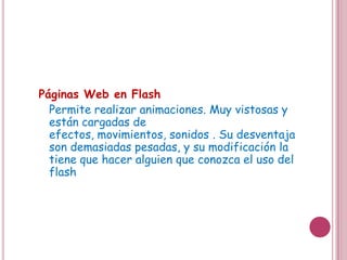 Páginas Web en Flash
  Permite realizar animaciones. Muy vistosas y
  están cargadas de efectos, movimientos,
  sonidos . Su desventaja son demasiadas
  pesadas, y su modificación la tiene que hacer
  alguien que conozca el uso del flash
 