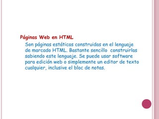 Páginas Web en HTML
  Son páginas estáticas construidas en el lenguaje
  de marcado HTML. Bastante sencillo construirlas
  sabiendo este lenguaje. Se puede usar software
  para edición web o simplemente un editor de texto
  cualquier, inclusive el bloc de notas.
 