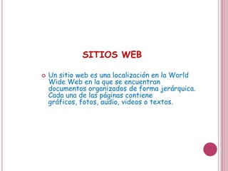 SITIOS WEB

   Un sitio web es una localización en la World
    Wide Web en la que se encuentran
    documentos organizados de forma jerárquica.
    Cada una de las páginas contiene gráficos,
    fotos, audio, videos o textos.
 