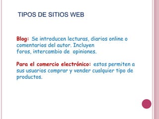 TIPOS DE SITIOS WEB


Blog: Se introducen lecturas, diarios online o
comentarios del autor. Incluyen foros,
intercambio de opiniones.

Para el comercio electrónico: estos permiten a
sus usuarios comprar y vender cualquier tipo de
productos.
 