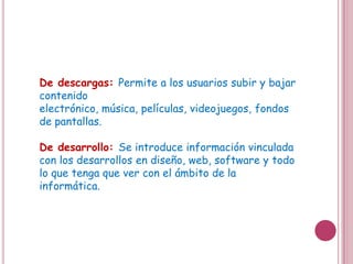De descargas: Permite a los usuarios subir y bajar
contenido electrónico, música, películas,
videojuegos, fondos de pantallas.

De desarrollo: Se introduce información vinculada
con los desarrollos en diseño, web, software y todo
lo que tenga que ver con el ámbito de la
informática.
 