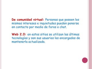 De comunidad virtual: Personas que poseen los
mismos intereses e inquietudes pueden ponerse
en contacto por medio de foros o chat.

Web 2.0: en estos sitios se utilizan las últimas
tecnologías y son sus usuarios los encargados de
mantenerla actualizada.
 