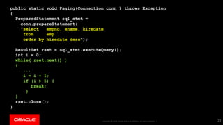 Copyright © 2018, Oracle and/or its affiliates. All rights reserved. |Copyright © 2018, Oracle and/or its affiliates. All rights reserved. |
public static void Paging(Connection conn ) throws Exception
{
PreparedStatement sql_stmt =
conn.prepareStatement(
"select empno, ename, hiredate
from emp
order by hiredate desc");
ResultSet rset = sql_stmt.executeQuery();
int i = 0;
while( rset.next() )
{
...
i = i + 1;
if (i > 5) {
break;
}
}
rset.close();
}
21
 
