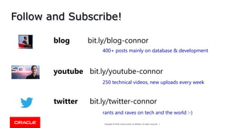 Copyright © 2018, Oracle and/or its affiliates. All rights reserved. |Copyright © 2018, Oracle and/or its affiliates. All rights reserved. |
Follow and Subscribe!
youtube bit.ly/youtube-connor
blog bit.ly/blog-connor
twitter bit.ly/twitter-connor
400+ posts mainly on database & development
250 technical videos, new uploads every week
rants and raves on tech and the world :-)
 