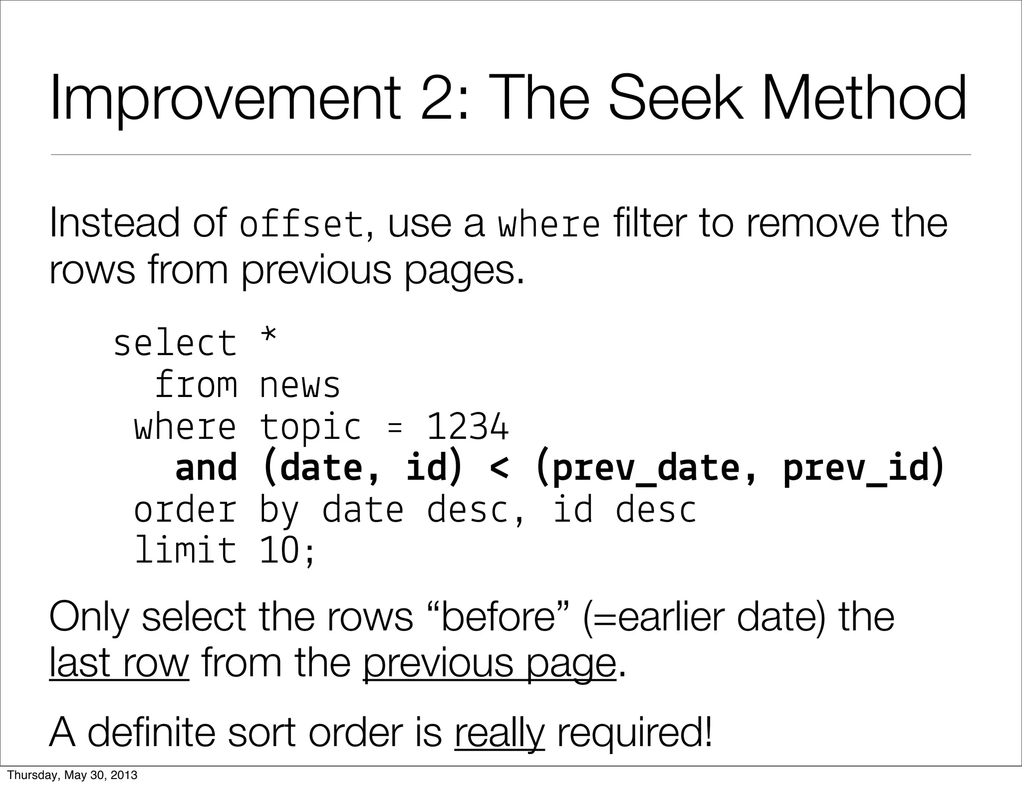 Improvement 2: The Seek Method
Instead of o$$se#, use a whe%e ﬁlter to remove the
rows from previous pages.
se!e"# *
$%om news
whe%e #op&" ' 1234
and (da#e, %d) < (p!e+_da#e, p!e+_%d)
o%de% b( da#e des", &d des"
!&m&# 10;
Only select the rows “before” (=earlier date) the
last!row from the previous page.
A deﬁnite sort order is really required!
 