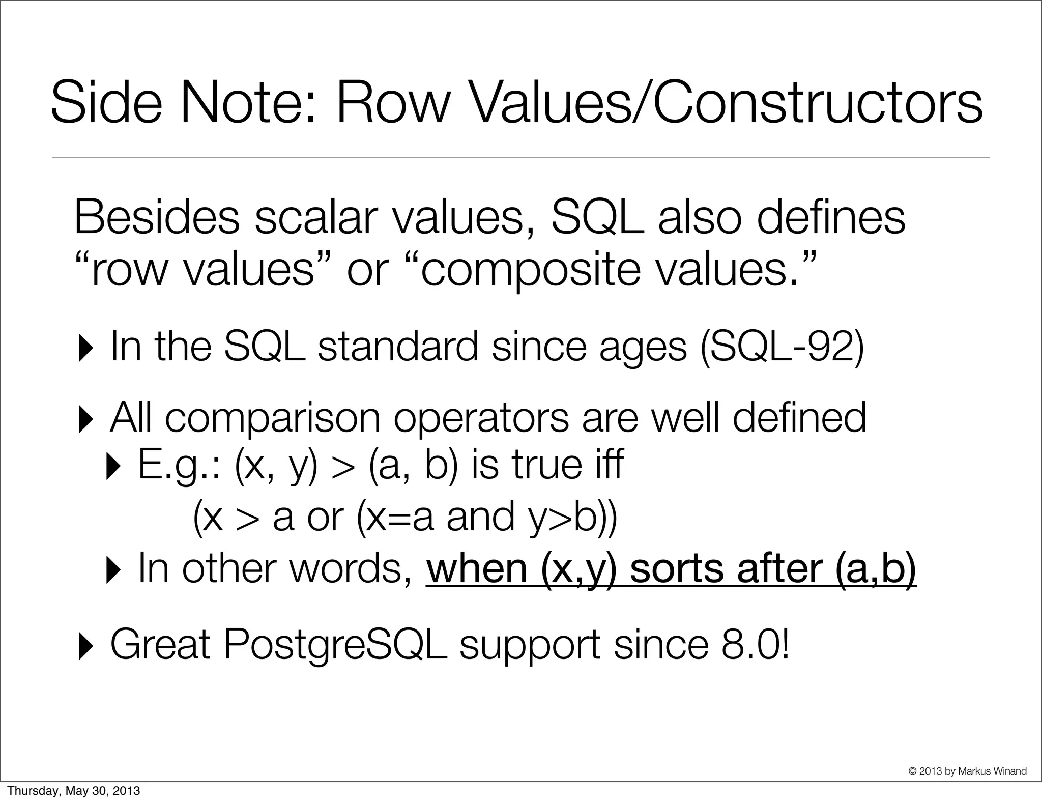 © 2013 by Markus Winand
Side Note: Row Values
Besides scalar values, SQL also deﬁnes
“row values” or “composite values.”
‣ In the SQL standard since ages (SQL-92)
‣ All comparison operators are well deﬁned
‣ E.g.: (x, y) > (a, b) is true iff
(x > a or (x=a and y>b))
‣ In other words, when (x,y) sorts after (a,b)
‣ Great PostgreSQL support since 8.0!
 