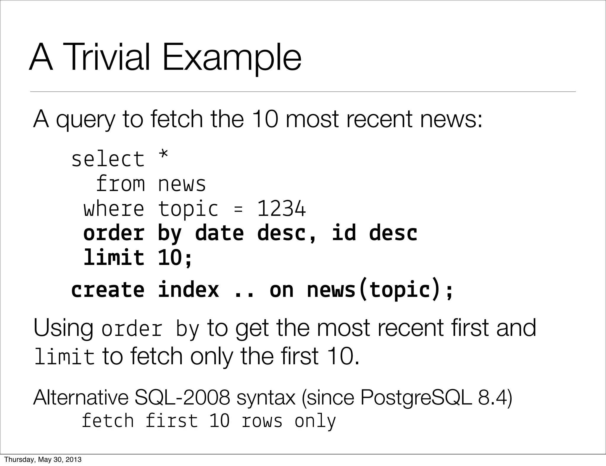 A Trivial Example
A query to fetch the 10 most recent news:
se!e"# *
$%om news
whe%e #op&" ' 1234
o!de! b" da#e des$, %d des$
&%m%# 10;
$!ea#e %ndex .. on news(#op%$);
Using o%de% b( to get the most recent ﬁrst and
!&m&# to fetch only the ﬁrst 10.
Alternative SQL-2008 syntax (since PostgreSQL 8.4)
$e#"h $&%s# 10 %ows on!(
 