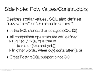 © 2013 by Markus Winand
Side Note: Row Values
Besides scalar values, SQL also deﬁnes
“row values” or “composite values.”
‣ In the SQL standard since ages (SQL-92)
‣ All comparison operators are well deﬁned
‣ E.g.: (x, y) > (a, b) is true iff
(x > a or (x=a and y>b))
‣ In other words, when (x,y) sorts after (a,b)
‣ Great PostgreSQL support since 8.0!
 