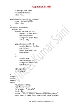 Pagination in PHP
border:1px solid #999;
text-decoration:none;
color: #666;
}
.paginate a:hover, .paginate a:active {
border: 1px solid #999;
color: #000;
}
.paginate span.current {
margin: 2px;
padding: 2px 5px 2px 5px;
border: 1px solid #999
font-weight: bold;
background-color: #999;
color: #FFF;
}
.paginate span.disabled {
padding:2px 5px 2px 5px;
margin:2px;
border:1px solid #eee;
color:#DDD;
}
li{
padding:4px;
margin-bottom:3px;
background-color:#FCC;
list-style:none;
}
ul{margin:6px;
padding:0px;
}
</style>
</head>
<body>
<?php
include('config.php');
$tableName="user";
$targetpage = "index.php";
$limit = 2;
$query = "SELECT COUNT(*) as num FROM $tableName";
$total_pages = mysql_fetch_array(mysql_query($query));

www.vineetsaini.wordpress.com

 