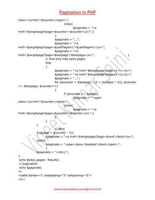Pagination in PHP
class='current'>$counter</span>";
}else{
$paginate.= "<a
href='$targetpage?page=$counter'>$counter</a>";}
}
$paginate.= "...";
$paginate.= "<a
href='$targetpage?page=$LastPagem1'>$LastPagem1</a>";
$paginate.= "<a
href='$targetpage?page=$lastpage'>$lastpage</a>";
}
// End only hide early pages
else
{
$paginate.= "<a href='$targetpage?page=1'>1</a>";
$paginate.= "<a href='$targetpage?page=2'>2</a>";
$paginate.= "...";
for ($counter = $lastpage - (2 + ($stages * 2)); $counter
<= $lastpage; $counter++)
{
if ($counter == $page){
$paginate.= "<span
class='current'>$counter</span>";
}else{
$paginate.= "<a
href='$targetpage?page=$counter'>$counter</a>";}
}
}
}
// Next
if ($page < $counter - 1){
$paginate.= "<a href='$targetpage?page=$next'>Next</a>";
}else{
$paginate.= "<span class='disabled'>Next</span>";
}
$paginate.= "</div>";
}
echo $total_pages.' Results';
// pagination
echo $paginate;
?>
<table border='1' cellpadding="5" cellspacing="0">
<tr>

www.vineetsaini.wordpress.com

 