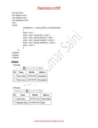 Pagination in PHP
<th>Id</th>
<th>Name</th>
<th>Mobile</th>
<th>Address</th>
</tr>
<?php
while($row = mysql_fetch_array($result))
{
echo '<tr>';
echo '<td>'.$row['id'].'</td>';
echo '<td>'.$row['name'].'</td>';
echo '<td>'.$row['mobile'].'</td>';
echo '<td>'.$row['address'].'</td>';
echo '</tr>';
}
?>
</table>
</body>
</html>
Output

www.vineetsaini.wordpress.com

 