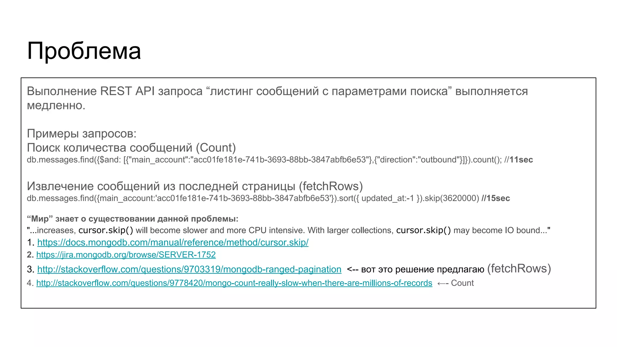 Проблема Выполнение REST API запроса “листинг сообщений с параметрами поиска” выполняется медленно. Примеры запросов: Поиск количества сообщений (Count) db.messages.find({$and: [{"main_account":"acc01fe181e-741b-3693-88bb-3847abfb6e53"},{"direction":"outbound"}]}).count(); //11sec Извлечение сообщений из последней страницы (fetchRows) db.messages.find({main_account:'acc01fe181e-741b-3693-88bb-3847abfb6e53'}).sort({ updated_at:-1 }).skip(3620000) //15sec “Мир” знает о существовании данной проблемы: "...increases, cursor.skip() will become slower and more CPU intensive. With larger collections, cursor.skip() may become IO bound..." 1. https://docs.mongodb.com/manual/reference/method/cursor.skip/ 2. https://jira.mongodb.org/browse/SERVER-1752 3. http://stackoverflow.com/questions/9703319/mongodb-ranged-pagination <-- вот это решение предлагаю (fetchRows) 4. http://stackoverflow.com/questions/9778420/mongo-count-really-slow-when-there-are-millions-of-records ←- Count 