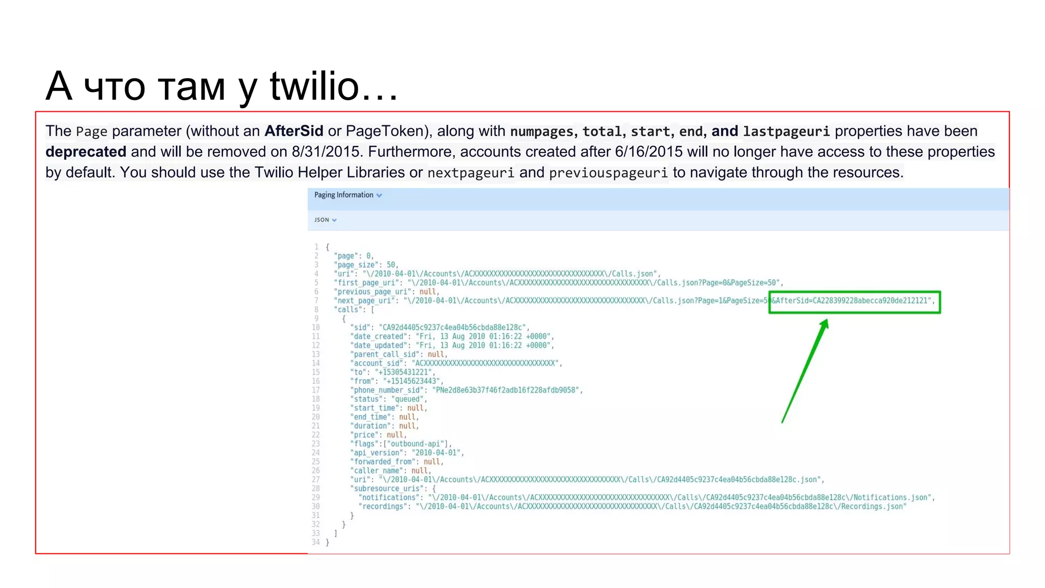 А что там у twilio… The Page parameter (without an AfterSid or PageToken), along with numpages, total, start, end, and lastpageuri properties have been deprecated and will be removed on 8/31/2015. Furthermore, accounts created after 6/16/2015 will no longer have access to these properties by default. You should use the Twilio Helper Libraries or nextpageuri and previouspageuri to navigate through the resources. 