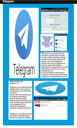 Telegram es una aplicación de
mensajería gratuita que permite
enviar y recibir mensajes a través
de Internet. Permite creación de
grupos, envío de imágenes y
vídeos.5 Uno de sus objetivos es
proveer mayor privacidad y
seguridad en comparación con otras
aplicaciones similares.6 Ha sido
apoyada por los
hermanos Nikolai y Pavel Durov,
creadores de la red social VK, pero
Telegram es independiente VK y su
Traducido al
Español
desde
Principio de
Febrero del
2014
sede se encuentra
en Berlín.7 8
Telegram es una aplicación de
software libre, que puede ser
modificada por la comunidad,
por lo que
existen clientes oficiales para
los sistemas operativos
móviles Android e iOS, y
también para ordenadores, así
cómo versiones para ejecutar
en el navegador.9 Fue
traducido al español a
principios de febrero de 2014.
Telegram es una aplicación de
mensajería instantánea que,
desde hace algunas semanas,
TTeelleeggrraamm
 