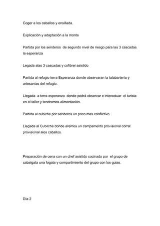Coger a los caballos y ensillada.


Explicación y adaptación a la monta


Partida por los senderos de segundo nivel de riesgo para las 3 cascadas
la esperanza


Legada alas 3 cascadas y cofibrei asistido


Partida al refugio terra Esperanza donde observaran la talabartería y
artesanías del refugio.


Llegada a terra esperanza donde podrá observar e interactuar el turista
en el taller y tendremos alimentación.


Partida al cubiche por senderos un poco mas conflictivo.


Llegada al Cubilche donde aremos un campamento provisional corral
provisional alos caballos.




Preparación de cena con un chef asistido cocinado por el grupo de
cabalgata una fogata y compartimiento del grupo con los guias.




Día 2
 