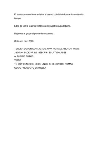 El transporte nos lleva a visitar el centro coloñal de Ibarra donde tendrá
tiempo


Libre de ver lo lugares históricos de nuestra ciudad Ibarra.


Dejamos al grupo al punto de encuentro


Coto por pax: 250$


TERCER BOTON CONTACTOS AI VA HOTMAIL 1BOTON WIKIN
2BOTON BLOK VA EN 1 ESCRIP ESLAY ENLASES
ALBUN DE FOTOS
VIDEO
TE DOY DENOCHE ES DE UNOS 10 SEGUNDOS NOMAS
COMO PRODUCTO ESTRELLA
 