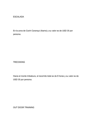 ESCALADA




En la zona de Cochi Caranqui (Ibarra) y su valor es de USD 35 por
persona.




TRECKKING




Hacia el monte Imbabura, el recorrido total es de 8 horas y su valor es de
USD 35 por persona.




OUT DOOR TRAINING
 