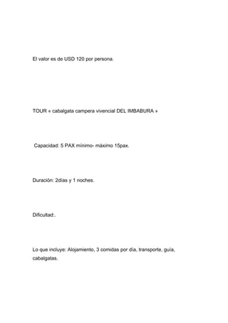 El valor es de USD 120 por persona.




TOUR « cabalgata campera vivencial DEL IMBABURA »




Capacidad: 5 PAX mínimo- máximo 15pax.




Duración: 2días y 1 noches.




Dificultad:.




Lo que incluye: Alojamiento, 3 comidas por día, transporte, guía,
cabalgatas.
 