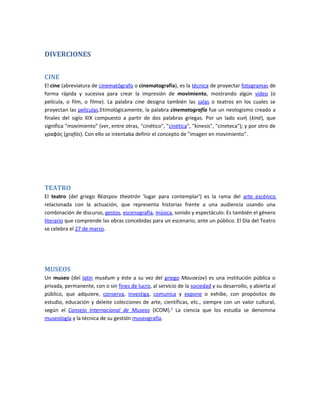 DIVERCIONES


CINE
El cine (abreviatura de cinematógrafo o cinematografía), es la técnica de proyectar fotogramas de
forma rápida y sucesiva para crear la impresión de movimiento, mostrando algún vídeo (o
película, o film, o filme). La palabra cine designa también las salas o teatros en los cuales se
proyectan las películas.Etimológicamente, la palabra cinematografía fue un neologismo creado a
finales del siglo XIX compuesto a partir de dos palabras griegas. Por un lado κινή (kiné), que
significa "movimiento" (ver, entre otras, "cinético", "cinética", "kinesis", "cineteca"); y por otro de
γραφóς (grafós). Con ello se intentaba definir el concepto de "imagen en movimiento".




TEATRO
El teatro (del griego θέατρον theatrón 'lugar para contemplar') es la rama del arte escénico
relacionada con la actuación, que representa historias frente a una audiencia usando una
combinación de discurso, gestos, escenografía, música, sonido y espectáculo. Es también el género
literario que comprende las obras concebidas para un escenario, ante un público. El Día del Teatro
se celebra el 27 de marzo.




MUSEOS
Un museo (del latín musēum y éste a su vez del griego Μουσείον) es una institución pública o
privada, permanente, con o sin fines de lucro, al servicio de la sociedad y su desarrollo, y abierta al
público, que adquiere, conserva, investiga, comunica y expone o exhibe, con propósitos de
estudio, educación y deleite colecciones de arte, científicas, etc., siempre con un valor cultural,
según el Consejo Internacional de Museos (ICOM).2 La ciencia que los estudia se denomina
museología y la técnica de su gestión museografía.
 